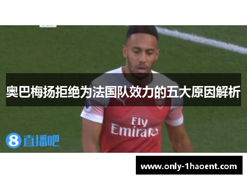 奥巴梅扬拒绝为法国队效力的五大原因解析 奥巴梅扬拒绝为法国队效力的五大原因解析