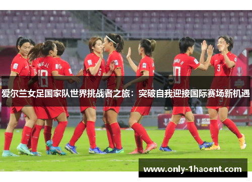 爱尔兰女足国家队世界挑战者之旅:突破自我迎接国际赛场新机遇 爱尔兰女足国家队世界挑战者之旅:突破自我迎接国际赛场新机遇