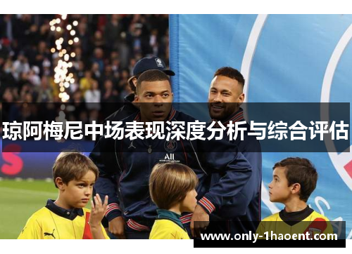 琼阿梅尼中场表现深度分析与综合评估 琼阿梅尼中场表现深度分析与综合评估
