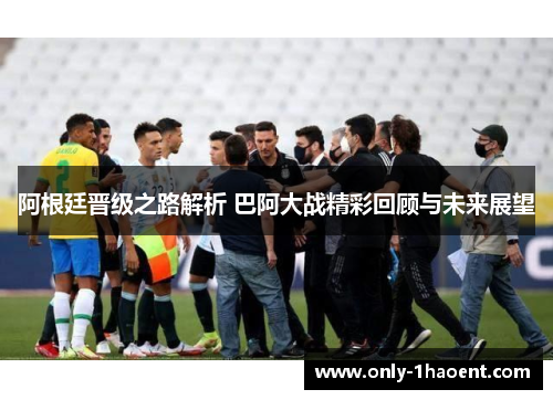 阿根廷晋级之路解析 巴阿大战精彩回顾与未来展望