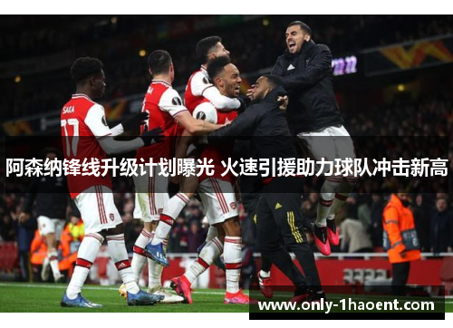 阿森纳锋线升级计划曝光 火速引援助力球队冲击新高
