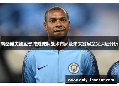 胡桑诺夫加盟曼城对球队战术布局及未来发展意义深远分析 胡桑诺夫加盟曼城对球队战术布局及未来发展意义深远分析