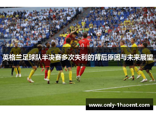 英格兰足球队半决赛多次失利的背后原因与未来展望 英格兰足球队半决赛多次失利的背后原因与未来展望