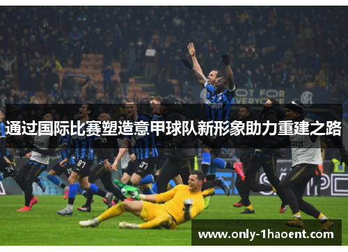 通过国际比赛塑造意甲球队新形象助力重建之路 通过国际比赛塑造意甲球队新形象助力重建之路
