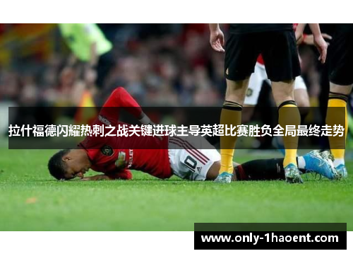 拉什福德闪耀热刺之战关键进球主导英超比赛胜负全局最终走势