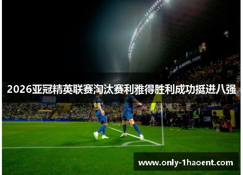 2026亚冠精英联赛淘汰赛利雅得胜利成功挺进八强